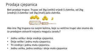 Prodaja cjepanica
Beti prodaje trupce. Trupac od 3kg (veliki) vrijedi 5 zlatnika, od 2kg
(srednji) 3 zlatnika i od 1kg (mali) pola zlatnika.
Ako ima 7kg trupaca na svojim kolima, koje su veličine trupci ako znamo da
će prodajom ostvariti najveću moguću zaradu?
• Jednu veliku i dvije srednje cjepanice.
• Dvije velike i jednu malu cjepanicu.
• Tri srednje i jednu malu cjepanicu.
• Jednu veliku, jednu srednju i dvije male cjepanice
 
