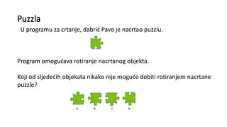 Puzzla
U programu za crtanje, dabrić Pavo je nacrtao puzzlu.
Program omogućava rotiranje nacrtanog objekta.
Koji od sljedećih objekata nikako nije moguće dobiti rotiranjem nacrtane
puzzle?
 
