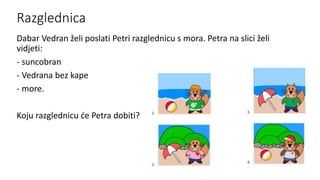 Razglednica
Dabar Vedran želi poslati Petri razglednicu s mora. Petra na slici želi
vidjeti:
- suncobran
- Vedrana bez kape
- more.
Koju razglednicu će Petra dobiti?
 
