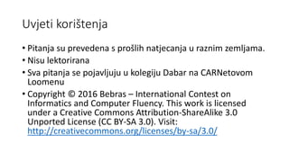 Uvjeti korištenja
• Pitanja su prevedena s prošlih natjecanja u raznim zemljama.
• Nisu lektorirana
• Sva pitanja se pojavljuju u kolegiju Dabar na CARNetovom
Loomenu
• Copyright © 2016 Bebras – International Contest on
Informatics and Computer Fluency. This work is licensed
under a Creative Commons Attribution-ShareAlike 3.0
Unported License (CC BY-SA 3.0). Visit:
http://creativecommons.org/licenses/by-sa/3.0/
 