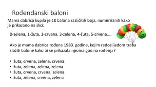 Rođendanski baloni
Mama dabrica kupila je 10 balona različitih boja, numeriranih kako
je prikazano na slici:
0-zelena, 1-žuta, 2-crvena, 3-zelena, 4-žuta, 5-crvena....
Ako je mama dabrica rođena 1983. godine, kojim redoslijedom treba
složiti balone kako bi se prikazala njezina godina rođenja?
• žuta, crvena, zelena, crvena
• žuta, zelena, zelena, zelena
• žuta, crvena, crvena, zelena
• žuta, zelena, crvena, zelena
 
