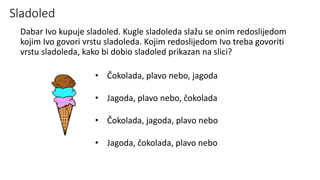 Sladoled
Dabar Ivo kupuje sladoled. Kugle sladoleda slažu se onim redoslijedom
kojim Ivo govori vrstu sladoleda. Kojim redoslijedom Ivo treba govoriti
vrstu sladoleda, kako bi dobio sladoled prikazan na slici?
• Čokolada, plavo nebo, jagoda
• Jagoda, plavo nebo, čokolada
• Čokolada, jagoda, plavo nebo
• Jagoda, čokolada, plavo nebo
 