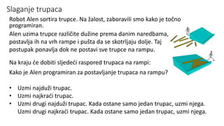 Slaganje trupaca
Robot Alen sortira trupce. Na žalost, zaboravili smo kako je točno
programiran.
Alen uzima trupce različite dužine prema danim naredbama,
postavlja ih na vrh rampe i pušta da se skotrljaju dolje. Taj
postupak ponavlja dok ne postavi sve trupce na rampu.
Na kraju će dobiti sljedeći raspored trupaca na rampi:
Kako je Alen programiran za postavljanje trupaca na rampu?
• Uzmi najduži trupac.
• Uzmi najkraći trupac.
• Uzmi drugi najduži trupac. Kada ostane samo jedan trupac, uzmi njega.
Uzmi drugi najkraći trupac. Kada ostane samo jedan trupac, uzmi njega.
 