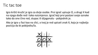 Tic tac toe
Igra križić-kružić je igra za dvije osobe. Prvi igrač upisuje O, a drugi X kad
na njega dođe red i tako naizmjence. Igrač koji prvi postavi svoje oznake
tako da one čine red, stupac ili dijagonalu - pobjednik je.
Ako je igra u fazi kao na slici, a tvoj je red upisati znak X, koja je najbolja
pozicija da bi pobijedio/la.
 