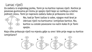 Lanac riječi
Za zadaću iz engleskog jezika, Tomi je na kartice ispisao riječi. Kartice je
povezao gumicama pri čemu je spojio riječi koje se razlikuju u točno
jednom slovu. Tomi je napravio zadaću kako je prikazano na slici:
No, kad je Tomi izašao iz sobe, njegov mali brat je
izbrisao riječi na karticama i izmiješao kartice. No,
kartice su ostale povezane na način kako ih je Tomi
spojio.
Koja slika prikazuje riječi na mjestu gdje su one i bile prije nego su kartice
izmiješane?
 