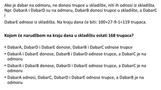 Ako je dabar na odmoru, ne donosi trupce u skladište, niti ih odnosi iz skladišta.
Npr. DabarA i DabarD su na odmoru, DabarB donosi trupce u skladište, a DabarC
i
DabarE odnose iz skladišta. Na kraju dana će biti: 100+27-9-1=119 trupaca.
Kojom će narudžbom na kraju dana u skladištu ostati 168 trupaca?
• DabarA, DabarD i DabarE donose, DabarB i DabarC odnose trupce
• DabarA i DabarE donose, DabarB i DabarD odnose trupce, a DabarC je na
odmoru
• DabarA i DabarB donose, DabarD i DabarE odnose trupce, a DabarC je na
odmoru
• DabarA odnosi, DabarC, DabarD i DabarE odnose trupce, a DabarB je na
odmoru
 