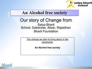 An Alcohol free society
Our story of Change from
           Satya Bharti
School, Dabarwas, Alwar, Rajasthan,
         Bharti Foundation

    The change we plan to bring about in the
                community:

           An Alcohol free society
 