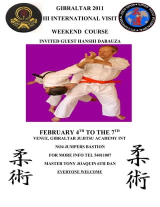 GIBRALTAR 2011
   III INTERNATIONAL VISIT

       WEEKEND COURSE
  INVITED GUEST HANSHI DABAUZA




  FEBRUARY 4TH TO THE 7TH
VENUE, GIBRALTAR JUJITSU ACADEMY INT
        NO4 JUMPERS BASTION
      FOR MORE INFO TEL 54011007
    MASTER TONY JOAQUIN 6TH DAN
         EVERYONE WELCOME.
 