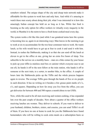 [MARKETING MANAGEMET ] Dabbawala Service Excellence

somehow related. The unique shape of the city and cheap train network make it
affordable for this system to work here and only here. And while it‟s amazing to
watch these men scurry about doing their job, what I was interested in is how this
amazingly Indian concept has held on as long as it has. While fast food is
booming as the only option for office workers in virtually every megacity in the
world, in Mumbai it is the norm to have a fresh home cooked meal every day.

The system works a bit like this (and while I use gendered terms here the system
is becoming less so, again in an interesting way). Man leaves in the morning to go
to work at six to accommodate for the two hour commuter train to work. He wants
lunch, so his wife would have to get up at four to cook it and send it with him.
Instead, in rushes the Dabbawala, making it so that she can send off the lunch at
eleven to get to the office at one, giving her an extra five hours of sleep. You
subscribe to the service on a monthly basis – man on a bike comes by your house
to pick up your tiffin (a stainless steel box or canister which everyone uses to eat
out of), he hands it off to the next fellow at the train station, who hands it off to
someone at the next train, to a sorter, to another bike, to the office. A couple of
hours later the Dabbawala picks up the Tiffin and the whole process happens
again in reverse. The average Tiffin goes through the hands of five or six people
in each direction. It has no writing on it besides a few grease paint marks of x‟s,
o‟s, and squares. Depending on how far away you live from the office, you can
get deliveries for between 400 and 500 rupees a month (three to ten USD).

Now, while this used to be all men receiving and women cooking, it has expanded
lots over the past couple of decades. Now about a quarter of the office workers
receiving lunches are women. They deliver to schools. If you want to deliver to
your husband, children, brothers, sisters, and cousins, you can send Tiffin‟s to all
of them. If you have no one at home to cook for you the Dabbawala have found
homemakers who will be willing to cook extra meals on a subscription basis so



Institute of Management Science (Pak-AIMS)                                    Page 10
 