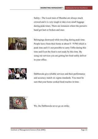 [MARKETING MANAGEMET ] Dabbawala Service Excellence




                           Safety - The Local train of Mumbai are always much
                           crowed and it is very tough to take even small luggage
                           during peak times. There are instances where the person's
                           hand got hurt or broken and ones



                           Belongings destroyed while traveling during peak time.
                           People leave from their home at about 8 - 9 PM which is
                           peak time and it‟s not possible to carry Tiffin during this
                           time and Even the food is not ready by this time. By
                           using our services you are getting hot food safely deliver
                           in your office.




                           Dabbawala give reliable services and their performance
                           and accuracy match six sigma standards. You must be
                           sure that your home cooked food reaches in time.




                           We, the Dabbawala never go on strike.




Institute of Management Science (Pak-AIMS)                                      Page 14
 