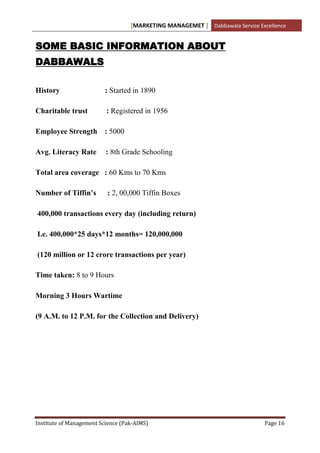 [MARKETING MANAGEMET ] Dabbawala Service Excellence


SOME BASIC INFORMATION ABOUT
DABBAWALS

History                  : Started in 1890

Charitable trust          : Registered in 1956

Employee Strength : 5000

Avg. Literacy Rate        : 8th Grade Schooling

Total area coverage : 60 Kms to 70 Kms

Number of Tiffin’s        : 2, 00,000 Tiffin Boxes

400,000 transactions every day (including return)

I.e. 400,000*25 days*12 months= 120,000,000

(120 million or 12 crore transactions per year)

Time taken: 8 to 9 Hours

Morning 3 Hours Wartime

(9 A.M. to 12 P.M. for the Collection and Delivery)




Institute of Management Science (Pak-AIMS)                                    Page 16
 