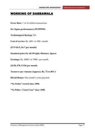 [MARKETING MANAGEMET ] Dabbawala Service Excellence


WORKING OF DABBAWALA


Error Rate: 1 in 16 million transactions

Six Sigma performances (99.999999)

Technological Backup: Nil.

Cost of service: Rs. 400/- to 500/- month

($7-9 £4-5, €6-7 per month)

Standard price for all (Weight, Distance, Space)

Earnings: Rs. 6000/- to 7000/- per month.

($130, £70, €110) per month.

Turnover per Annum (Approx). Rs. 72 to 80 Cr

Diwali Bonus: One month‟s extra payment

“No Strike” record since 1890.

“No Police / Court Case” since 1890.




Institute of Management Science (Pak-AIMS)                                    Page 17
 