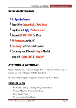 [MARKETING MANAGEMET ] Dabbawala Service Excellence


Some Achievements




ATTITUDE & APPROACH

“People study business books and then practice. We practiced first and have now
become case studies” Raghunath Medge (President)

“It‟s a model of managerial & organizational simplicity” C. K. Pralhad


DISCIPLINES
   • No Alcohol Drinking / Smoking during business hours.
   • Wearing White Cap during business hours.
   • Carry Identity Cards.
   • No Leave without Prior Notice.

Institute of Management Science (Pak-AIMS)                                    Page 18
 