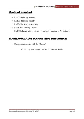 [MARKETING MANAGEMET ] Dabbawala Service Excellence


Code of conduct

   • Rs 500- Drinking on duty
   • Rs 100- Smoking on duty
   • Rs 25- Not wearing white cap
   • Rs 25- Not carrying ID card
   • Rs 1000- Leave without intimation, sacked if repeated in 2-3 instances


DABBAWALA AS MARKETING RESOURCE

   • Marketing pamphlets with the “Dabba”.

                Sticker, Tag and Sample Piece of Goods with “Dabba




Institute of Management Science (Pak-AIMS)                                    Page 19
 