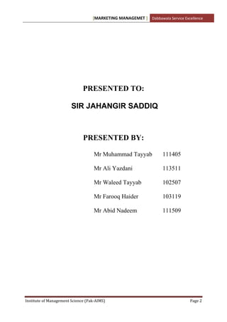 [MARKETING MANAGEMET ] Dabbawala Service Excellence




                              PRESENTED TO:

                        SIR JAHANGIR SADDIQ



                              PRESENTED BY:

                                    Mr Muhammad Tayyab             111405

                                    Mr Ali Yazdani                 113511

                                    Mr Waleed Tayyab               102507

                                    Mr Farooq Haider               103119

                                    Mr Abid Nadeem                 111509




Institute of Management Science (Pak-AIMS)                                      Page 2
 