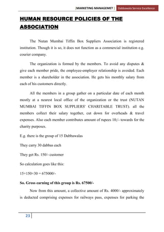 [MARKETING MANAGEMET ] Dabbawala Service Excellence


HUMAN RESOURCE POLICIES OF THE
ASSOCIATION

      The Nutan Mumbai Tiffin Box Suppliers Association is registered
institution. Though it is so, it does not function as a commercial institution e.g.
courier company.

      The organization is formed by the members. To avoid any disputes &
give each member pride, the employee-employer relationship is avoided. Each
member is a shareholder in the association. He gets his monthly salary from
each of his customers directly.

      All the members in a group gather on a particular date of each month
mostly at a nearest local office of the organization or the trust (NUTAN
MUMBAI TIFFIN BOX SUPPLIERS' CHARITABLE TRUST). all the
members collect their salary together, cut down for overheads & travel
expenses. Also each member contributes amount of rupees 10;/- towards for the
charity purposes.

E.g. there is the group of 15 Dabbawalas

They carry 30 dabbas each

They get Rs. 150/- customer

So calculation goes like this:

15×150×30 = 675000/-

So. Gross earning of this group is Rs. 67500/-

      Now from this amount, a collective amount of Rs. 4000/- approximately
is deducted comprising expenses for railways pass, expenses for parking the



   23
 