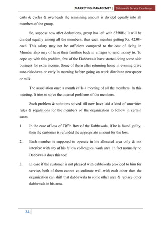 [MARKETING MANAGEMET ] Dabbawala Service Excellence

carts & cycles & overheads the remaining amount is divided equally into all
members of the group.

         So, suppose now after deductions, group has left with 63500/-; it will be
divided equally among all the members, thus each member getting Rs. 4230/-
each. This salary may not be sufficient compared to the cost of living in
Mumbai also may of have their families back in villages to send money to. To
cope up, with this problem, few of the Dabbawala have started doing some side
business for extra income. Some of them after returning home in evening drive
auto-rickshaws or early in morning before going on work distribute newspaper
or milk.

         The association once a month calls a meeting of all the members. In this
meeting. It tries to solve the internal problems of the members.

         Such problem & solutions solved till now have laid a kind of unwritten
rules & regulations for the members of the organization to follow in certain
cases.

1.       In the case of loss of Tiffin Box of the Dabbawala, if he is found guilty,
         then the customer is refunded the appropriate amount for the loss.

2.       Each member is supposed to operate in his allocated area only & not
         interfere with any of his fellow colleagues, work area. In fact normally no
         Dabbawala does this too!

3.       In case if the customer is not pleased with dabbawala provided to him for
         service, both of them cannot co-ordinate well with each other then the
         organization can shift that dabbawala to some other area & replace other
         dabbawala in his area.




     24
 