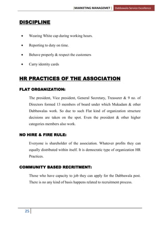 [MARKETING MANAGEMET ] Dabbawala Service Excellence



DISCIPLINE

    Wearing White cap during working hours.

    Reporting to duty on time.

    Behave properly & respect the customers

    Carry identity cards


HR PRACTICES OF THE ASSOCIATION

FLAT ORGANIZATION:

    The president, Vice president, General Secretary, Treasurer & 9 no. of
    Directors formed 13 members of board under which Mukadam & other
    Dabbawalas work. So due to such Flat kind of organization structure
    decisions are taken on the spot. Even the president & other higher
    categories members also work.

NO HIRE & FIRE RULE:

    Everyone is shareholder of the association. Whatever profits they can
    equally distributed within itself. It is democratic type of organization HR
    Practices.

COMMUNITY BASED RECRITMENT:

    Those who have capacity to job they can apply for the Dabbawala post.
    There is no any kind of basis happens related to recruitment process.




  25
 