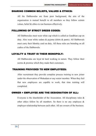 [MARKETING MANAGEMET ] Dabbawala Service Excellence


SHARING COMMON BELIEFS, VALUES & ETHICS:

   All the Dabbawalas are from poor background, the aim of the
   organization is mutual benefit to all members so they follow certain
   values, belief & ethics to run business effectively.

FOLLOWING OF STRICT DRESS CODES:

   All Dabbawalas must wear white cap which is called as Gandhian cap on
   duty. Also wear white sadara & pyjama (shirts & pants). All Dabbawals
   must carry their Identity card on duty. All these rules are bninding on all
   cadres of the Dabbawala.

LOYALTY & TRUST IS THEIR MONOPOLY:

   All Dabbawalas are loyal & hard working in nature. They follow their
   norms & promise which they made their customers.

TRAINING PROVIDED TO NEW EMPLOYEES:

   After recruitment they provide complete process training to new joiner
   under the observation of Mukadam or any senior member. When they feel
   that new employees are capable to work, that time training will
   completed.

OWNER + EMPLOYEE ARE THE DESIGNATION OF ALL:

   Everyone is the shareholder of the Association. All disciplinary rules &
   other ethics follow by all members. So there is no any employee &
   employer relationship between each other. All are owners of the business.




  26
 