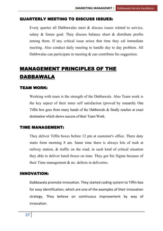 [MARKETING MANAGEMET ] Dabbawala Service Excellence


QUARTERLY MEETING TO DISCUSS ISSUES:

   Every quarter all Dabbawalas meet & discuss issues related to service,
   salary & future goal. They discuss balance sheet & distribute profits
   among them. If any critical issue arises that time they cal immediate
   meeting. Also conduct daily meeting to handle day to day problem. All
   Dabbwalas can participate in meeting & can contribute his suggestion.


MANAGEMENT PRINCIPLES OF THE
DABBAWALA

TEAM WORK:

   Working with team is the strength of the Dabbawals. Also Team work is
   the key aspect of their inner self satisfaction (proved by research). One
   Tiffin box goes from many hands of the Dabbawals & finally reaches at exact
   destination which shows success of their Team Work.

TIME MANAGEMENT:

   They deliver Tiffin boxes before 12 pm at customer's office. There duty
   starts from morning 8 am. Same time there is always lots of rush at
   railway station, & traffic on the road, in such kind of critical situation
   they able to deliver lunch boxes on time. They got Six Sigma because of
   their Time management & no. defects in deliveries.

INNOVATION:

   Dabbawala promote innovation. They started coding system to Tiffin box
   for easy identification, which are one of the examples of their innovation
   strategy. They believe on continuous improvement by way of
   innovation.


  27
 