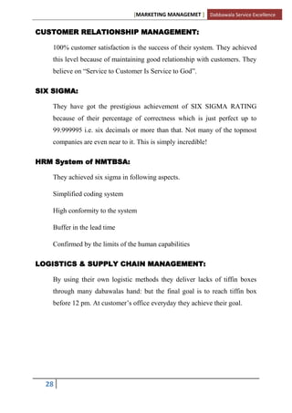 [MARKETING MANAGEMET ] Dabbawala Service Excellence


CUSTOMER RELATIONSHIP MANAGEMENT:

    100% customer satisfaction is the success of their system. They achieved
    this level because of maintaining good relationship with customers. They
    believe on “Service to Customer Is Service to God”.

SIX SIGMA:

    They have got the prestigious achievement of SIX SIGMA RATING
    because of their percentage of correctness which is just perfect up to
    99.999995 i.e. six decimals or more than that. Not many of the topmost
    companies are even near to it. This is simply incredible!

HRM System of NMTBSA:

    They achieved six sigma in following aspects.

    Simplified coding system

    High conformity to the system

    Buffer in the lead time

    Confirmed by the limits of the human capabilities

LOGISTICS & SUPPLY CHAIN MANAGEMENT:

    By using their own logistic methods they deliver lacks of tiffin boxes
    through many dabawalas hand: but the final goal is to reach tiffin box
    before 12 pm. At customer‟s office everyday they achieve their goal.




  28
 