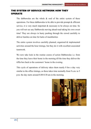 [MARKETING MANAGEMET ] Dabbawala Service Excellence


THE SYSTEM OF SERVICE NETWORK HOW THEY
OPERATE

   The dabbawalas are the whole & soul of the entire system of these
   operations. For these dabbawalas to be able to provide prompt & efficient
   service, it is very much important & necessary to be always on time. So
   you will not see any Dabbawala moving ahead road taking his own sweet
   time! They are always in hurry pushing through the crowd carefully to
   deliver lunches on time for lacks of mumbaiities

   The entire system involves carefully planned, organized & implemented
   activities around the hour timings, but they do it with excellent associated
   teamwork.

   We now take look in the routine course of action Dabbawalas i.e. from
   the time they leave their home in the morning till the time they deliver the
   tiffin box back to the customers‟ home in the evening.

   This cycle of operations of delivery takes them nearly 8 hrs a day very
   similar to the office timings, as these takes time normally from 9 a.m. to 5
   p.m. the day starts around 8.00-8.30 am in the morning.




  29
 