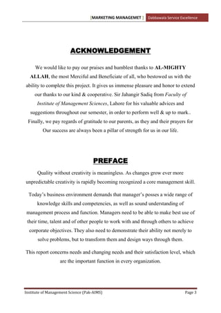 [MARKETING MANAGEMET ] Dabbawala Service Excellence




                        ACKNOWLEDGEMENT

     We would like to pay our praises and humblest thanks to AL-MIGHTY
  ALLAH, the most Merciful and Beneficiate of all, who bestowed us with the
ability to complete this project. It gives us immense pleasure and honor to extend
     our thanks to our kind & cooperative. Sir Jahangir Sadiq from Faculty of
      Institute of Management Sciences, Lahore for his valuable advices and
   suggestions throughout our semester, in order to perform well & up to mark..
 Finally, we pay regards of gratitude to our parents, as they and their prayers for
         Our success are always been a pillar of strength for us in our life.




                                     PREFACE
      Quality without creativity is meaningless. As changes grow ever more
unpredictable creativity is rapidly becoming recognized a core management skill.

  Today‟s business environment demands that manager‟s posses a wide range of
      knowledge skills and competencies, as well as sound understanding of
 management process and function. Managers need to be able to make best use of
 their time, talent and of other people to work with and through others to achieve
  corporate objectives. They also need to demonstrate their ability not merely to
       solve problems, but to transform them and design ways through them.

This report concerns needs and changing needs and their satisfaction level, which
                   are the important function in every organization.




Institute of Management Science (Pak-AIMS)                                      Page 3
 