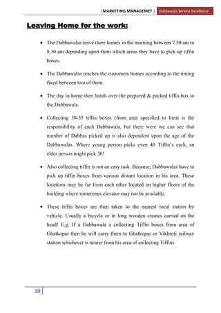 [MARKETING MANAGEMET ] Dabbawala Service Excellence


Leaving Home for the work:

      The Dabbawalas leave there homes in the morning between 7.50 am to
      8.30 am depending upon from which areas they have to pick up tiffin
      boxes.

      The Dabbawalas reaches the customers homes according to the timing
      fixed between two of them.

      The day in home then hands over the prepared & packed tiffin box to
      the Dabbawala.

      Collecting 30-35 tiffin boxes (from area specified to him) is the
      responsibility of each Dabbawala, but there were we can see that
      number of Dabbas picked up is also dependent upon the age of the
      Dabbawalas. Where young person picks even 40 Tiffin‟s each, an
      elder person might pick 30!

      Also collecting tiffin is not an easy task. Because, Dabbawalas have to
      pick up tiffin boxes from various distant location in his area. These
      locations may be far from each other located on higher floors of the
      building where sometimes elevator may not be available.

      These tiffin boxes are then taken to the nearest local station by
      vehicle. Usually a bicycle or in long wooden creates carried on the
      head! E.g. If a Dabbawala a collecting Tiffin boxes from area of
      Ghatkopar then he will carry them to Ghatkopar or Vikhroli railway
      station whichever is nearer from his area of collecting Tiffins




 30
 