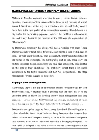 [MARKETING MANAGEMET ] Dabbawala Service Excellence


DABBAWALAS' UNIQUE SUPPLY CHAIN MODEL

Millions in Mumbai commute everyday to earn a living. Banks, colleges,
hospitals, government offices, private offices, factories and ports are all spread
across different parts of the city. In a country where hot and freshly cooked
home food is the most preferred for consumption, carrying of lunch boxes is a
big burden for the working populace. However, this problem is unheard of in
this metro city thanks to the presence of the 100 year old organization of
“Dabbawalas”.

he Dabbawala community has about 5000 people working with them. These
Dabbawalas deliver lunch boxes for about 2 lakh people at their work places on
time. The work doesn‟t end here. They also carry the empty lunch boxes back to
the homes of the customers. The unbelievable part is they make only one
mistake in sixteen million transactions and have been consistently good at it for
all the time of their operations. This credibility earned them a six sigma
designation by the Forbes magazine and ISO 9001 accreditation. The three
main reasons for their success are as follows.

Supply Chain Management

Surprisingly there is no use of Information systems or technology for their
Supply chain side. A rigorous level of practice over the years has led to the
unwritten steps to follow for accurate supply chain management and time
precision. There are about 40000 transactions (delivery and return) of lunch
boxes taking place daily. The figure below shows their Supply chain model.

Dabbawalas use cycles or go by foot to every household. The waiting time to
collect a lunch box is maximum 2 minutes. Every Dabbawala has to assemble at
his/her reported collection point at sharp 9. 30 am From these collection points
they assemble at the nearest railway station which is the Aggregation point. The
next mode of transport is the trains where the carriers containing lunch boxes

   31
 