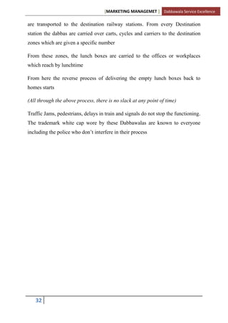 [MARKETING MANAGEMET ] Dabbawala Service Excellence

are transported to the destination railway stations. From every Destination
station the dabbas are carried over carts, cycles and carriers to the destination
zones which are given a specific number

From these zones, the lunch boxes are carried to the offices or workplaces
which reach by lunchtime

From here the reverse process of delivering the empty lunch boxes back to
homes starts

(All through the above process, there is no slack at any point of time)

Traffic Jams, pedestrians, delays in train and signals do not stop the functioning.
The trademark white cap wore by these Dabbawalas are known to everyone
including the police who don‟t interfere in their process




   32
 