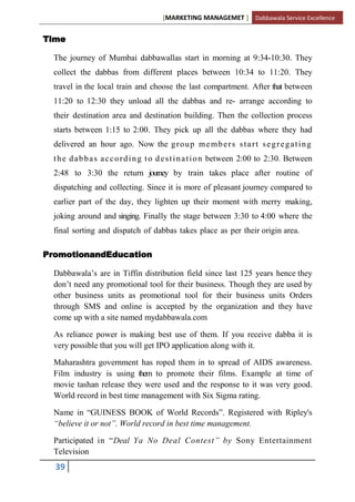 [MARKETING MANAGEMET ] Dabbawala Service Excellence


Time

  The journey of Mumbai dabbawallas start in morning at 9:34-10:30. They
  collect the dabbas from different places between 10:34 to 11:20. They
  travel in the local train and choose the last compartment. After that between
  11:20 to 12:30 they unload all the dabbas and re- arrange according to
  their destination area and destination building. Then the collection process
  starts between 1:15 to 2:00. They pick up all the dabbas where they had
  delivered an hour ago. Now the g r o u p m e m b e r s s t a r t s e g r e g a t i n g
  t h e d a b b a s a c c o r d i n g t o d e s t i n a t i o n between 2:00 to 2:30. Between
  2:48 to 3:30 the return journey by train takes place after routine of
  dispatching and collecting. Since it is more of pleasant journey compared to
  earlier part of the day, they lighten up their moment with merry making,
  joking around and singing. Finally the stage between 3:30 to 4:00 where the
  final sorting and dispatch of dabbas takes place as per their origin area.

PromotionandEducation

  Dabbawala‟s are in Tiffin distribution field since last 125 years hence they
  don‟t need any promotional tool for their business. Though they are used by
  other business units as promotional tool for their business units Orders
  through SMS and online is accepted by the organization and they have
  come up with a site named mydabbawala.com

  As reliance power is making best use of them. If you receive dabba it is
  very possible that you will get IPO application along with it.

  Maharashtra government has roped them in to spread of AIDS awareness.
  Film industry is using them to promote their films. Example at time of
  movie tashan release they were used and the response to it was very good.
  World record in best time management with Six Sigma rating.

  Name in “GUINESS BOOK of World Records”. Registered with Ripley's
  “believe it or not”. World record in best time management.

  Participated in “Deal Ya No Deal Contest” by Sony Entertainment
  Television
  39
 