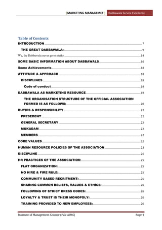[MARKETING MANAGEMET ] Dabbawala Service Excellence




Table of Contents
INTRODUCTION .................................................................................................................................. 7

   THE GREAT DABBAWALA: ........................................................................................................ 9
We, the Dabbawala never go on strike. ..................................................................................................... 14

SOME BASIC INFORMATION ABOUT DABBAWALS ....................................................... 16

Some Achievements ...................................................................................................................... 18

ATTITUDE & APPROACH ............................................................................................................. 18

   DISCIPLINES .................................................................................................................................. 18

       Code of conduct ....................................................................................................................... 19

DABBAWALA AS MARKETING RESOURCE......................................................................... 19

       THE ORGANISATION STRUCTURE OF THE OFFICIAL ASSOCIATION
       FORMED IS AS FOLLOWS:................................................................................................... 20

DUTIES & RESPONSIBILITY ...................................................................................................... 22

   PRESEDENT .................................................................................................................................... 22

   GENERAL SECRETARY ............................................................................................................. 22

   MUKADAM ....................................................................................................................................... 22

   MEMBERS ........................................................................................................................................ 22

CORE VALUES ................................................................................................................................... 22

HUMAN RESOURCE POLICIES OF THE ASSOCIATION ................................................ 23

DISCIPLINE ......................................................................................................................................... 25

HR PRACTICES OF THE ASSOCIATION ............................................................................... 25

   FLAT ORGANIZATION: .............................................................................................................. 25

   NO HIRE & FIRE RULE: ............................................................................................................. 25

   COMMUNITY BASED RECRITMENT: .................................................................................. 25

   SHARING COMMON BELIEFS, VALUES & ETHICS: ................................................... 26

   FOLLOWING OF STRICT DRESS CODES: ......................................................................... 26

   LOYALTY & TRUST IS THEIR MONOPOLY: ................................................................... 26

   TRAINING PROVIDED TO NEW EMPLOYEES: ............................................................... 26


Institute of Management Science (Pak-AIMS)                                                                                                   Page 4
 