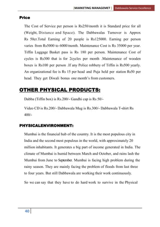 [MARKETING MANAGEMET ] Dabbawala Service Excellence


Price

  The Cost of Service per person is Rs250/month it is Standard price for all
  (Weight, Distance and Space). The Dabbawalas Turnover is Approx
  Rs 50cr.Total Earning of 20 people is Rs125000. Earning per person
  varies from Rs5000 to 6000/month. Maintenance Cost is Rs 35000 per year.
  Tiffin Luggage Basket pass is Rs 180 per person. Maintenance Cost of
  cycles is Rs300 that is for 2cycles per month .Maintenance of wooden
  boxes is Rs100 per person .If any Police robbery of Tiffin is Rs500 yearly.
  An organizational fee is Rs 15 per head and Puja held per station Rs50 per
  head. They get Diwali bonus one month‟s from customers.


OTHER PHYSICAL PRODUCTS:
  Dabba (Tiffin box) is Rs.200/- Gandhi cap is Rs 50/-

  Video CD is Rs.200/- Dabbawala Mug is Rs.300/- Dabbawala T-shirt Rs
  400/-

PHYSICALENVIRONMENT:

  Mumbai is the financial hub of the country. It is the most populous city in
  India and the second most populous in the world, with approximately 20
  million inhabitants. It generates a big part of income generated in India. The
  climate of Mumbai is humid between March and October, and rains lash the
  Mumbai from June to September. Mumbai is facing high problem during the
  rainy season. They are mainly facing the problem of floods from last three
  to four years. But still Dabbawala are working their work continuously.

  So we can say that they have to do hard work to survive in the Physical




  40
 