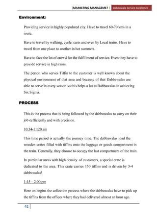 [MARKETING MANAGEMET ] Dabbawala Service Excellence


Environment:

  Providing service in highly populated city. Have to travel 60-70 kms in a
  route.

  Have to travel by walking, cycle, carts and even by Local trains. Have to
  travel from one place to another in hot summers.

  Have to face the lot of crowd for the fulfillment of service. Even they have to
  provide service in high rains.

  The person who serves Tiffin to the customer is well known about the
  physical environment of that area and because of that Dabbawalas are
  able to serve in every season so this helps a lot to Dabbawalas in achieving
  Six Sigma.

PROCESS

  This is the process that is being followed by the dabbawalas to carry on their
  job eefficiently and with precision.

  10:34-11:20 am

  This time period is actually the journey time. The dabbawalas load the
  wooden crates filled with tiffins onto the luggage or goods compartment in
  the train. Generally, they choose to occupy the last compartment of the train.

  In particular areas with high density of customers, a special crate is
  dedicated to the area. This crate carries 150 tiffins and is driven by 3-4
  dabbawalas!

  1:15 – 2:00 pm

  Here on begins the collection process where the dabbawalas have to pick up
  the tiffins from the offices where they had delivered almost an hour ago.

  41
 