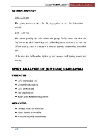 [MARKETING MANAGEMET ] Dabbawala Service Excellence


RETURN JOURNEY

 2:00 – 2:30 pm

 The group members meet for the segregation as per the destination
 suburb.

 2:48 – 3:30 pm

 The return journey by train where the group finally meets up after the
 day‟s routine of dispatching and collecting from various destination
 offices usually, since it is more of a pleasant journey compared to the earlier
 part

 of the day, the dabbawalas lighten up the moment with joking around and
 singing.


SWOT ANALYSIS OF (NMTBSA) DABBAWAL:

STRENGTH

  Low operational cost
  Customer satisfaction
  Low attrition rate
  Flat organization
  Team spirit & team management

WEAKNESS

  Limited access to education
  Funds for the association
  No social security to members




 42
 