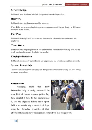 [MARKETING MANAGEMET ] Dabbawala Service Excellence


Service Design:
Dabbawals have developed a holistic design of their marketing services.

Recovery
Dabbawala have hired extra personal for recovery.

If any Tiffin box gets misplaced the recovery process starts quickly and they try to deliver the
recovered Tiffin on time.

Fair Play
Dabbawala make special effort to fair and make special effort to be fair to customer and
employees

Team Work
Dabbawala who rang in age from 18-65, tend to remain for their entire working lives. As the
result member of team care deeply for one another.

Employee Research
Dabbawala continuously try to identify service problems and solve those problems promptly.

Servant Leadership
 Dabbawala have excellent service system design use information effectively and have strong
corporate style culture




Conclusion
    Managing             more       than      5000
Dabawalas daily is really increased! So
what kind of Human resource policy they
have adopted & how do they implemented
it, was the objective behind these report.
Which are satisfactory completed, & I got
some key formulas, principles of their
effective Human resource management system from this project work.


    44
 