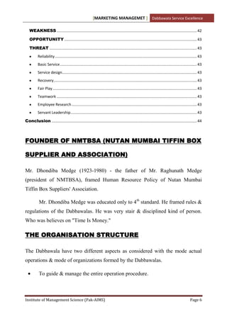 [MARKETING MANAGEMET ] Dabbawala Service Excellence

   WEAKNESS ..................................................................................................................................... 42

   OPPORTUNITY .............................................................................................................................. 43

   THREAT ............................................................................................................................................ 43
          Reliability ....................................................................................................................................... 43
          Basic Service .................................................................................................................................. 43
          Service design................................................................................................................................ 43
          Recovery ........................................................................................................................................ 43
          Fair Play ......................................................................................................................................... 43
          Teamwork ..................................................................................................................................... 43
          Employee Research ....................................................................................................................... 43
          Servant Leadership ........................................................................................................................ 43

Conclusion .......................................................................................................................................... 44



FOUNDER OF NMTBSA (NUTAN MUMBAI TIFFIN BOX

SUPPLIER AND ASSOCIATION)

Mr. Dhondiba Medge (1923-1980) - the father of Mr. Raghunath Medge
(president of NMTBSA), framed Human Resource Policy of Nutan Mumbai
Tiffin Box Suppliers' Association.

           Mr. Dhondiba Medge was educated only to 4th standard. He framed rules &
regulations of the Dabbawalas. He was very stair & disciplined kind of person.
Who was believes on "Time Is Money."

THE ORGANISATION STRUCTURE

The Dabbawala have two different aspects as considered with the mode actual
operations & mode of organizations formed by the Dabbawalas.

           To guide & manage the entire operation procedure.



Institute of Management Science (Pak-AIMS)                                                                                                           Page 6
 