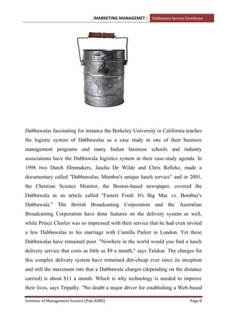 [MARKETING MANAGEMET ] Dabbawala Service Excellence




Dabbawalas fascinating for instance the Berkeley University in California teaches
the logistic system of Dabbawalas as a case study in one of their business
management programs and many Indian business schools and industry
associations have the Dabbawala logistics system in their case-study agenda. In
1998 two Dutch filmmakers, Jascha De Wilde and Chris Relleke, made a
documentary called "Dabbawalas, Mumbai's unique lunch service" and in 2001,
the Christian Science Monitor, the Boston-based newspaper, covered the
Dabbawala in an article called "Fastest Food: It's Big Mac vs. Bombay's
Dabbawala." The British Broadcasting Corporation and the Australian
Broadcasting Corporation have done features on the delivery system as well,
while Prince Charles was so impressed with their service that he had even invited
a few Dabbawalas to his marriage with Camilla Parker in London. Yet these
Dabbawalas have remained poor. "Nowhere in the world would you find a lunch
delivery service that costs as little as $9 a month," says Talekar. The charges for
this complex delivery system have remained dirt-cheap ever since its inception
and still the maximum rate that a Dabbawala charges (depending on the distance
carried) is about $11 a month. Which is why technology is needed to improve
their lives, says Tripathy. "No doubt a major driver for establishing a Web-based

Institute of Management Science (Pak-AIMS)                                      Page 8
 