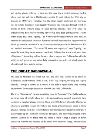 [MARKETING MANAGEMET ] Dabbawala Service Excellence

and mobile phone ordering system was the need for a central ordering facility
where one can call for a Dabbawalas service by just hitting the Web site or
through an SMS” says Tripathy, "but the other equally important driving force
was to expand business." Until recently business has come just through word-of-
mouth or from contacts made in local railway stations. "But ever since we
introduced the SMS-based ordering service we have been getting about 15 new
orders every day," said Tripathy. The Web site (www.mydabbawala.com) has also
enabled the association to solicit donations and sell merchandise, the proceeds of
which go towards creation of a social security fund to pay for the Dabbawalas' life
and medical insurances. "The use of IT would not stop there," says Tripathy, "we
would be stretching its use soon to enable the Dabbawalas to add additional lines
of business." According to him the next plan is to gear the Dabbawalas with the
ability to sell groceries and other daily necessities, the orders of which could be
taken through their mobile phones.


THE GREAT DABBAWALA:
My time in Mumbai was brief but full. The city itself seems to be about as
different as could be from, Delhi. Clean, full of sky scrapers, bustling, and largely
friendly. Through a contact of a contact I was able to spend some time learning
about one of the stranger aspects of Mumbai life – the Dabbawala.

The term “Dabbawala” means something close to “boxman.” The Dabbawala are
an entire caste of people whose job is to transport home cooked lunches to their
locations at peoples‟ places of work. There are 5000, largely illiterate, Dabbawala
who use a complex system of symbols and home-grown business sense to move
260,000 lunches each day. The system is near flawless (one research paper put it
as one screw up in 16 million successful deliveries) and has been going for over a
century. Almost all of these men hail from a small village a couple of hours
outside of Mumbai and because of the small town nature of things, almost all are

Institute of Management Science (Pak-AIMS)                                      Page 9
 