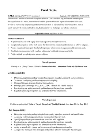 Parul Gupta
E-Mail: parulgupta199101@yahoo.com Contact: +91-7202985243/7600673578
In search of a position of a chemical engineer wherein, I can contribute my professional knowledge to
the organization as a whole, so as to strive hard for growth of both the organization and the individual.
I want to exercise my engineering and interpersonal skills to implement my innovative ideas. I am a
quick learner with positive attitude in life, highly adaptive to challenges and adverse situations.
Preferred Location: Anywhere in India
Professional Preface
1 A dynamic individual with highly motivated & positive attitude towards life.
2 Exceptionally organised with a track record that demonstrates creativity and initiatives to achieve set goals.
3 Possess exceptional team spirit thereby helping in easy achievement of organisational & personal goals.
4 An effective communicator with excellent relationship building & interpersonal skills.
5 Positive attitude towards knowing unknown things.
Work Experience
Working as Jr. Quality Control Officer at “Omnova Solutions” Ankleshvar from July 2015 to till now.
Job Responsibility
• Determine, negotiating and agreeing in-house quality procedure, standards and specification.
• To operate Headspace gas chromatography and sampling.
• Operates Nitrogen Analyzer, Particle Size Analyzer.
• Having a good knowledge of GC, HPLC, GPC, Titration and various analysis.
• Investigating and setting standards quality of our products and raw materials.
• Regularly checking of log sheet and update the SOP for better results.
Work Experience
Working as a chemist at” Gujarat Themis Biosyn Ltd.” Vapi in QA dept. from Aug. 2014 to June 2015.
Job Responsibility
• Determine, negotiating and agreeing in-house quality procedure, standards and specification.
• Assessing customer requirement and ensuring that these are met.
• Specifying quality requirement of raw materials with suppliers.
• Investigating and setting standards quality of our products and raw materials.
• Regularly checking of log sheet and update the SOP for better results.
• Acting as a catalyst for change and improvement in performance and quality.
• Also give the training to new employees and conduct refresher training for the employees
 