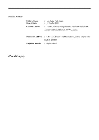 Personal Portfolio
Father’s Name : Mr. Kedar Nath Gupta
Date of Birth : 1st
October 1991
Current Address : Flat No. 401 Srushti Apartments, Near Gil Colony GIDC
Ankleshvar District Bharuch 393001,Gujarat.
Permanent Address : H. No- 234,Beldari Tola Mahmudabad, district Sitapur Uttar
Pradesh- 261203
Linguistic Abilities : English, Hindi.
(Parul Gupta)
 