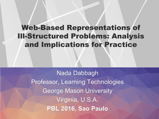 Web-Based Representations of
Ill-Structured Problems: Analysis
and Implications for Practice
Nada Dabbagh
Professor, Learning Technologies
George Mason University
Virginia, U.S.A.
PBL 2016, Sao Paulo
 