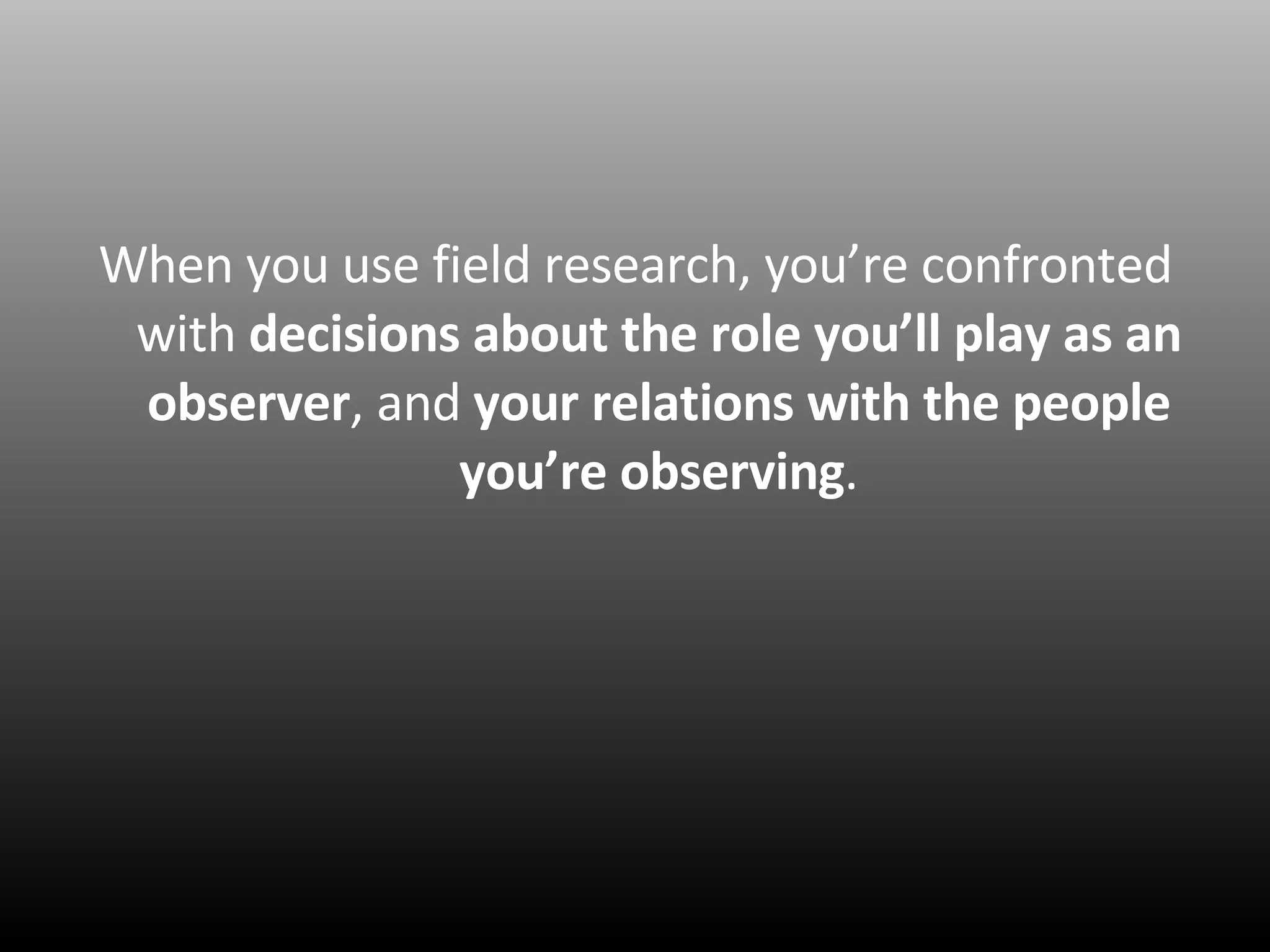When you use field research, you’re confronted with  decisions about the role you’ll play as an observer , and  your relations with the people you’re observing . 
