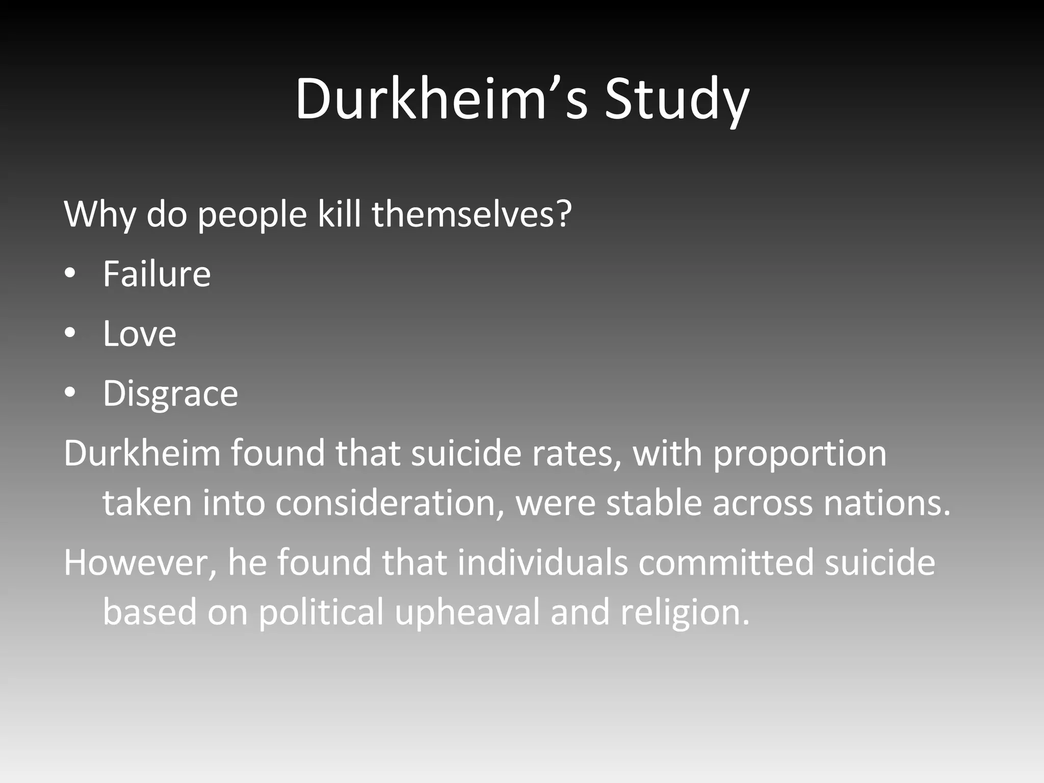 Durkheim’s Study Why do people kill themselves? Failure Love Disgrace Durkheim found that suicide rates, with proportion taken into consideration, were stable across nations.  However, he found that individuals committed suicide based on political upheaval and religion. 