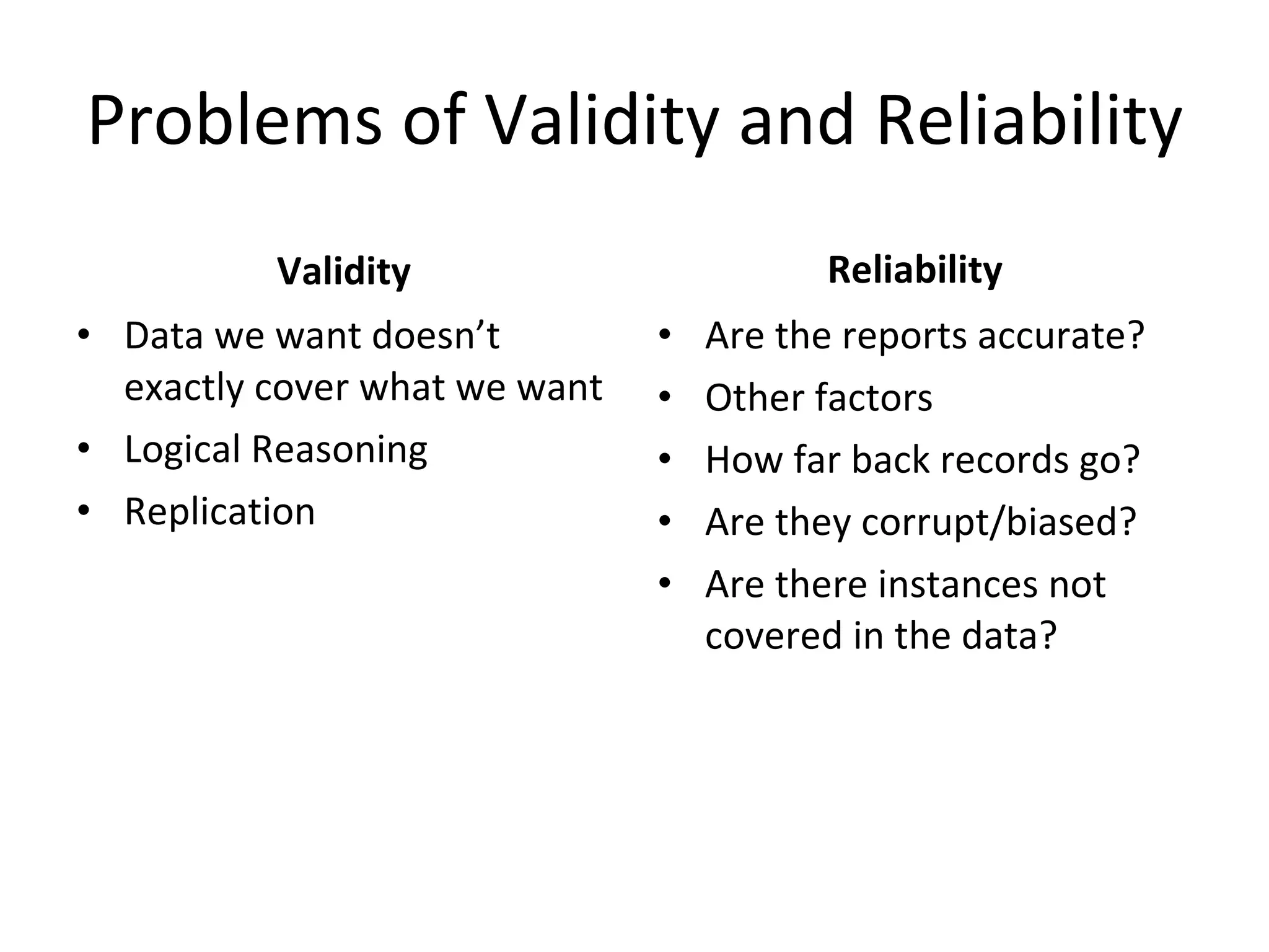 Problems of Validity and Reliability Validity Data we want doesn’t exactly cover what we want Logical Reasoning Replication Reliability Are the reports accurate? Other factors How far back records go? Are they corrupt/biased? Are there instances not covered in the data? 