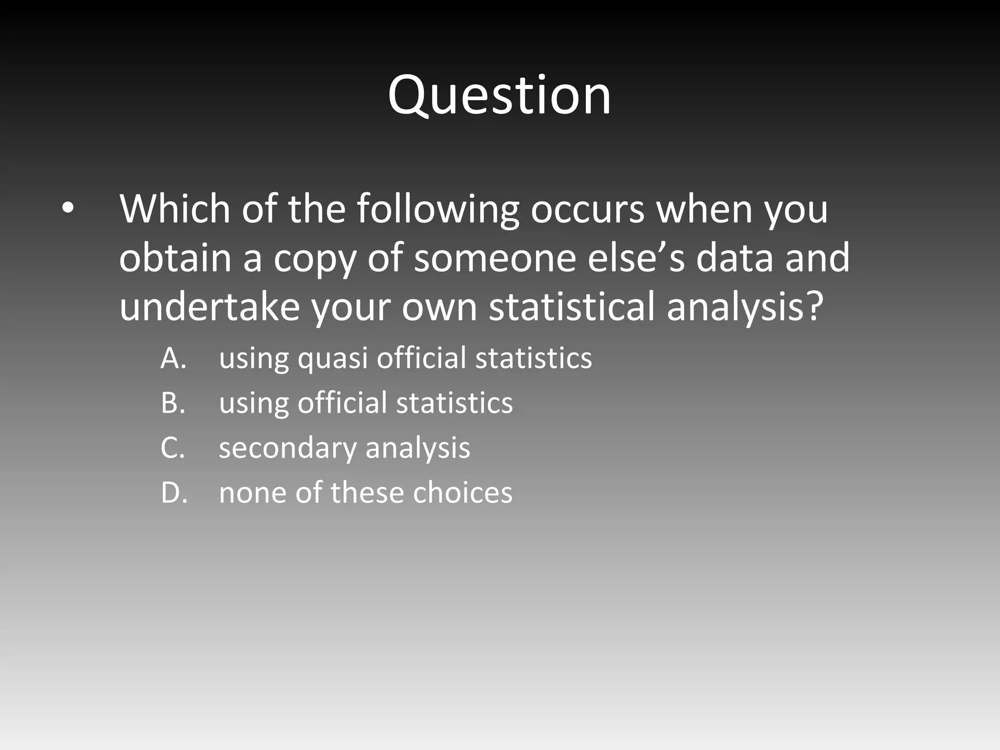 Question Which of the following occurs when you obtain a copy of someone else’s data and undertake your own statistical analysis? using quasi official statistics using official statistics secondary analysis none of these choices 