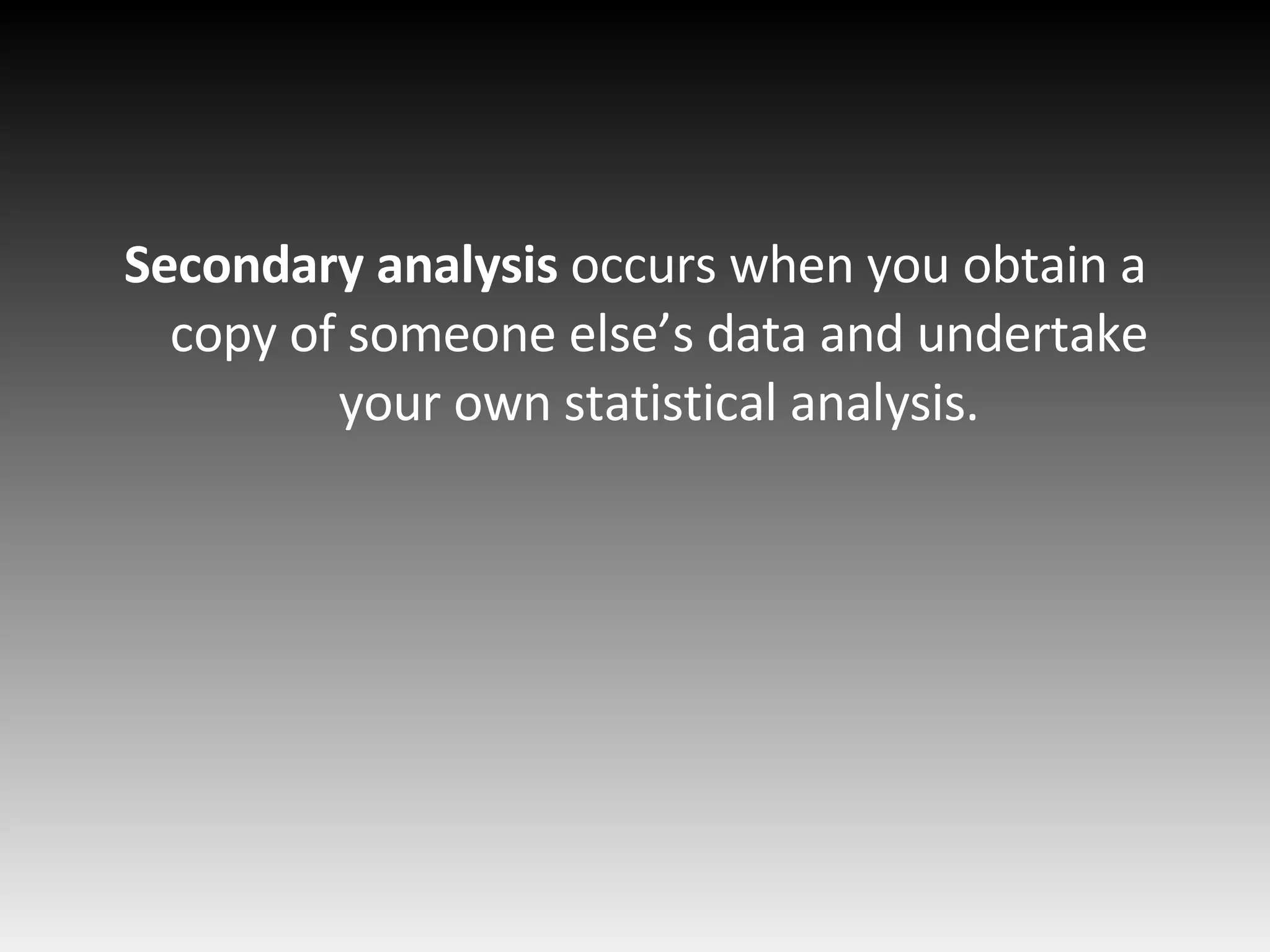 Secondary analysis  occurs when you obtain a copy of someone else’s data and undertake your own statistical analysis. 