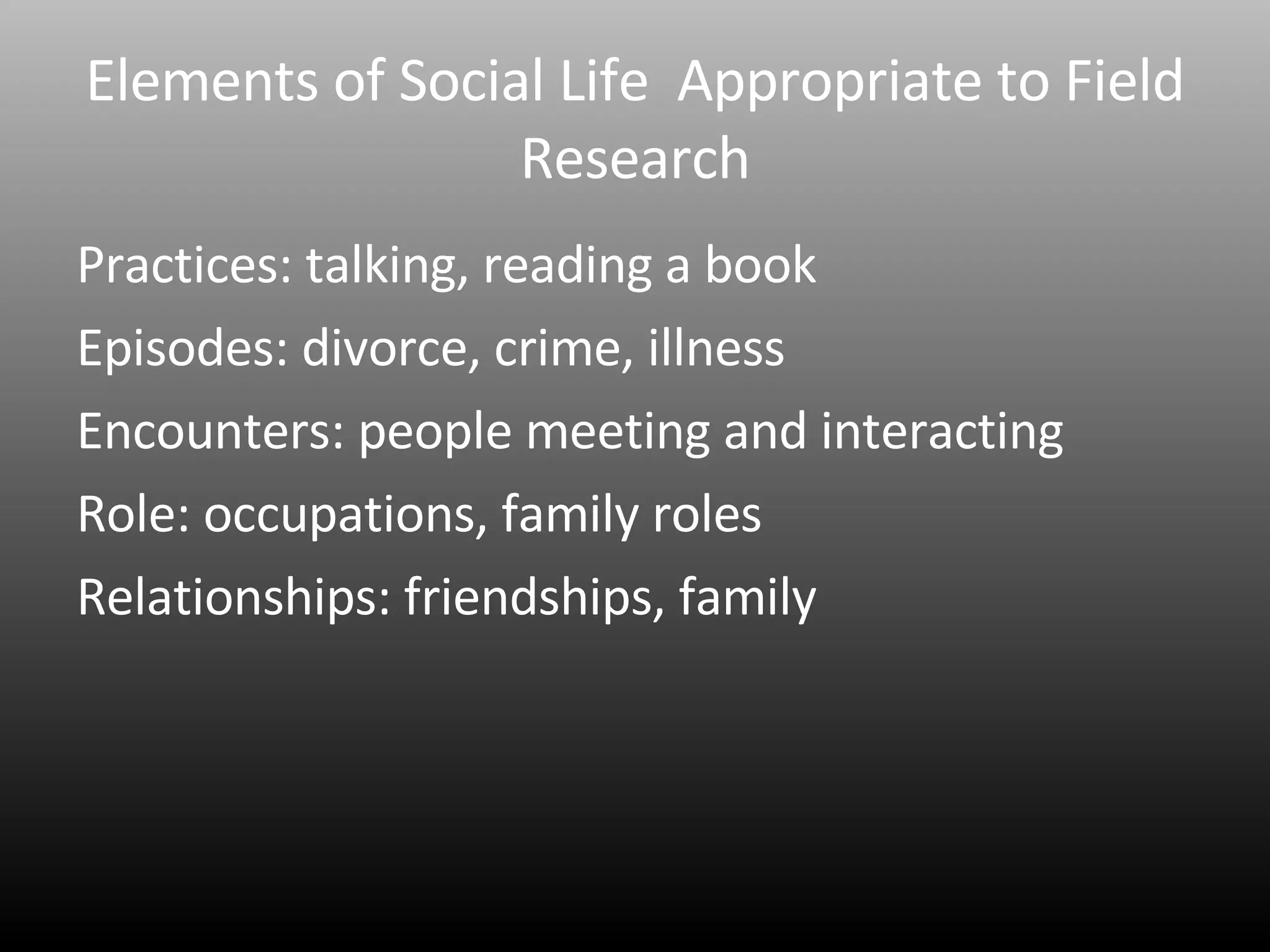 Elements of Social Life  Appropriate to Field Research Practices: talking, reading a book Episodes: divorce, crime, illness Encounters: people meeting and interacting Role: occupations, family roles Relationships: friendships, family 