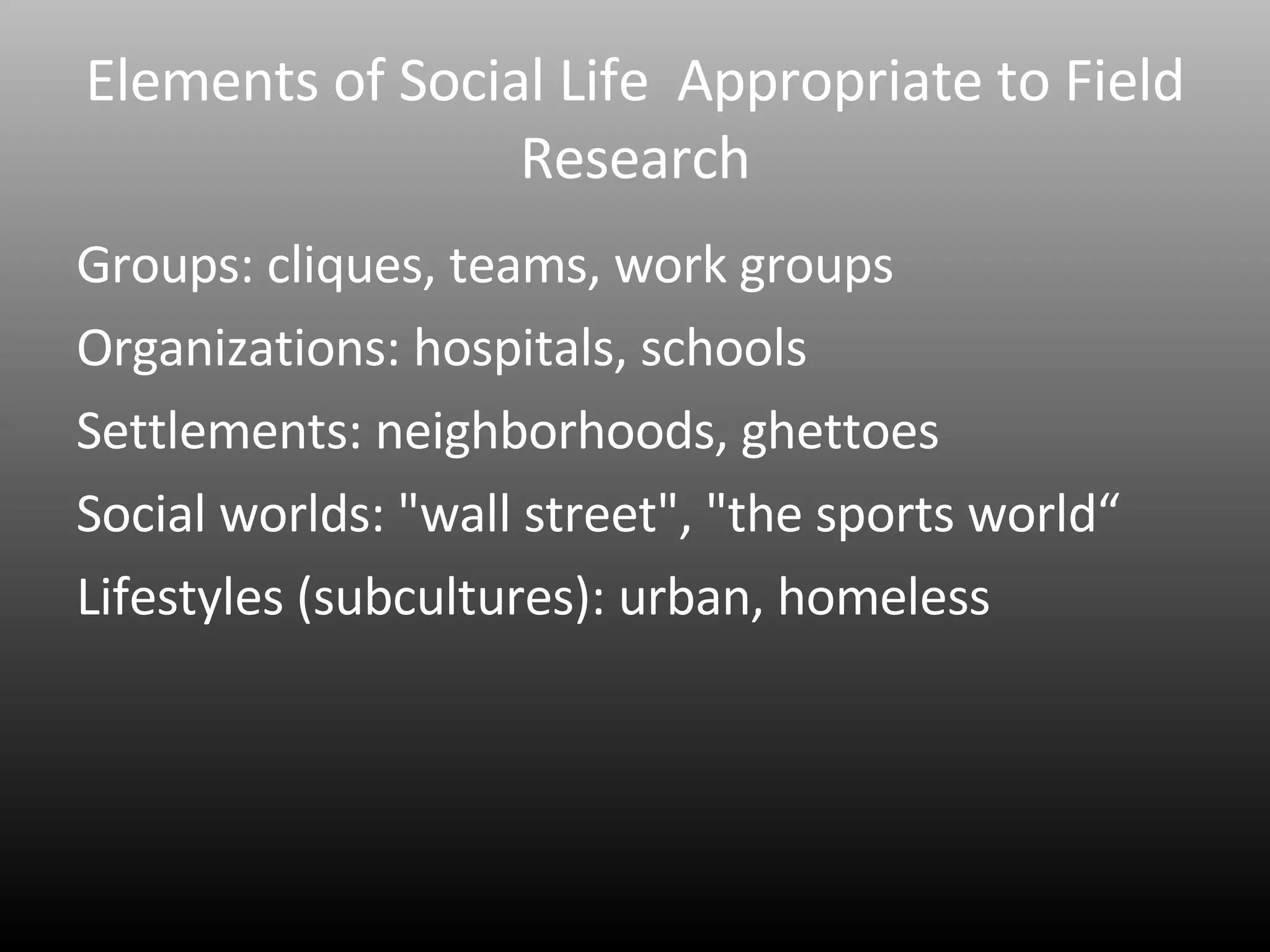 Elements of Social Life  Appropriate to Field Research Groups: cliques, teams, work groups Organizations: hospitals, schools Settlements: neighborhoods, ghettoes Social worlds: "wall street", "the sports world“ Lifestyles (subcultures): urban, homeless 
