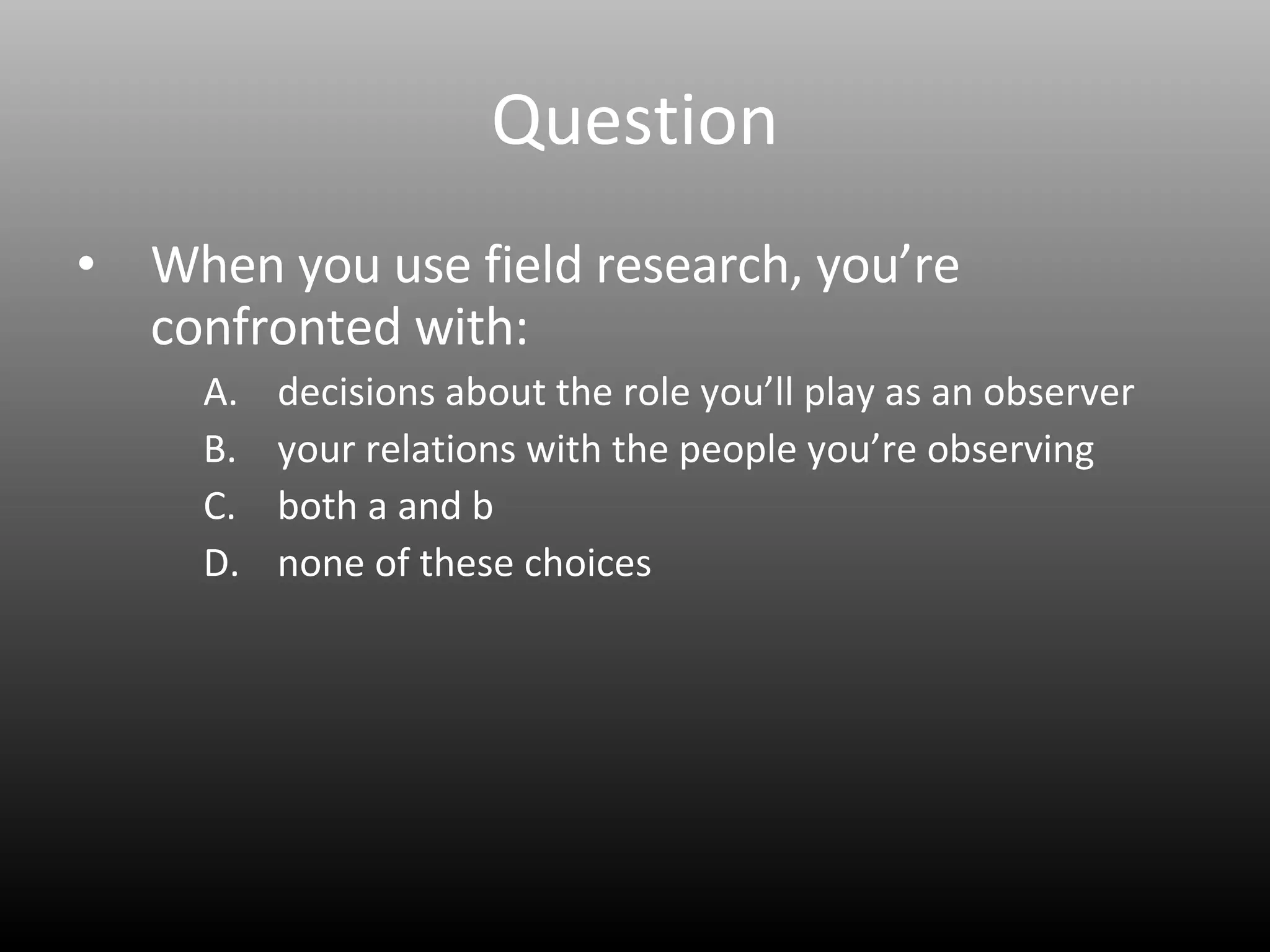 Question When you use field research, you’re confronted with: decisions about the role you’ll play as an observer your relations with the people you’re observing both a and b none of these choices 